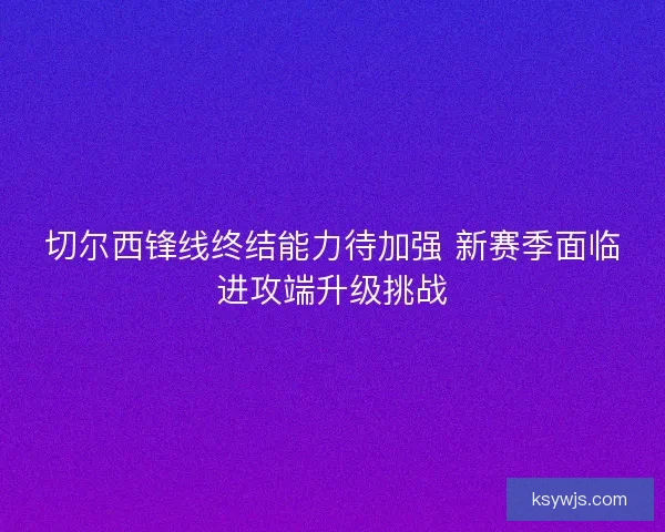 切尔西锋线终结能力待加强 新赛季面临进攻端升级挑战