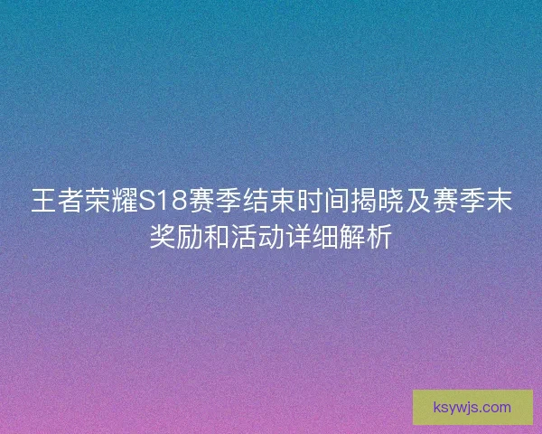 王者荣耀S18赛季结束时间揭晓及赛季末奖励和活动详细解析