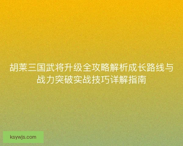 胡莱三国武将升级全攻略解析成长路线与战力突破实战技巧详解指南