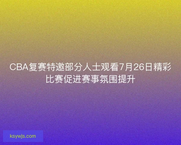 CBA复赛特邀部分人士观看7月26日精彩比赛促进赛事氛围提升
