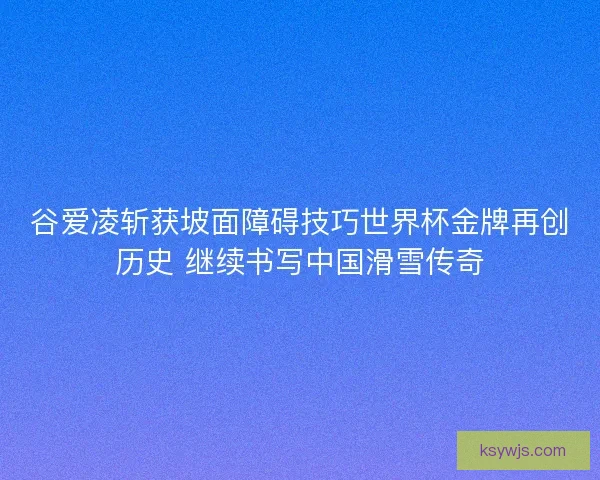 谷爱凌斩获坡面障碍技巧世界杯金牌再创历史 继续书写中国滑雪传奇