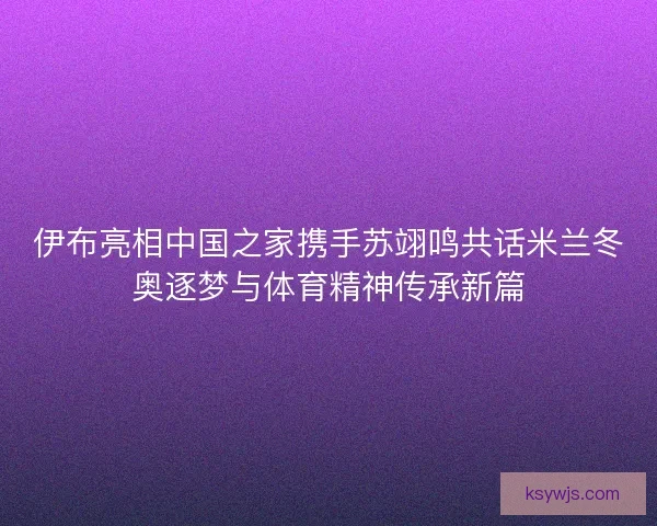 伊布亮相中国之家携手苏翊鸣共话米兰冬奥逐梦与体育精神传承新篇