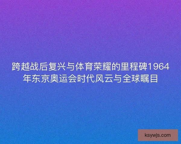 跨越战后复兴与体育荣耀的里程碑1964年东京奥运会时代风云与全球瞩目
