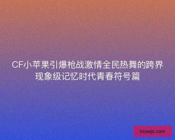 CF小苹果引爆枪战激情全民热舞的跨界现象级记忆时代青春符号篇