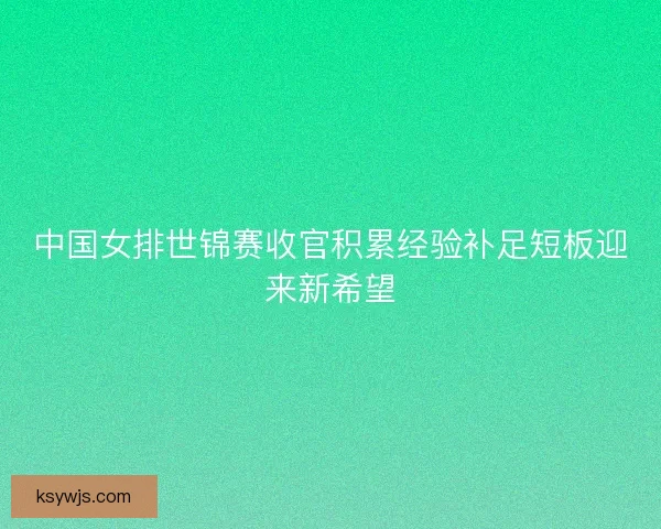 中国女排世锦赛收官积累经验补足短板迎来新希望