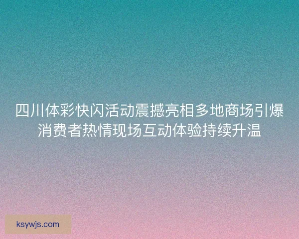 四川体彩快闪活动震撼亮相多地商场引爆消费者热情现场互动体验持续升温