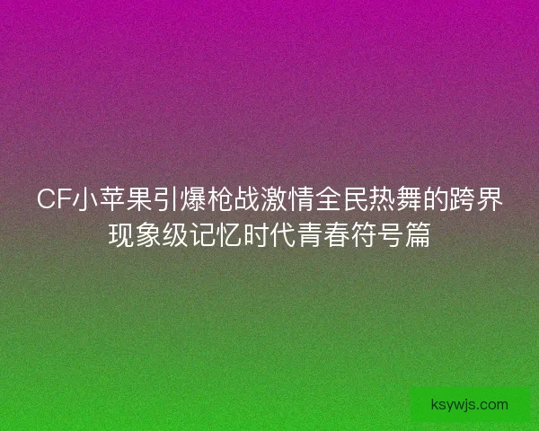 CF小苹果引爆枪战激情全民热舞的跨界现象级记忆时代青春符号篇