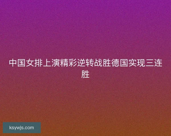 中国女排上演精彩逆转战胜德国实现三连胜