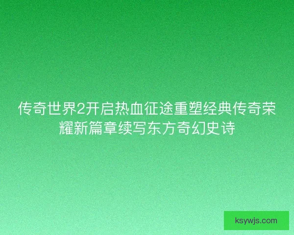 传奇世界2开启热血征途重塑经典传奇荣耀新篇章续写东方奇幻史诗