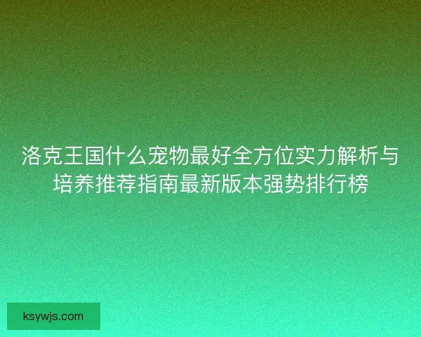 洛克王国什么宠物最好全方位实力解析与培养推荐指南最新版本强势排行榜