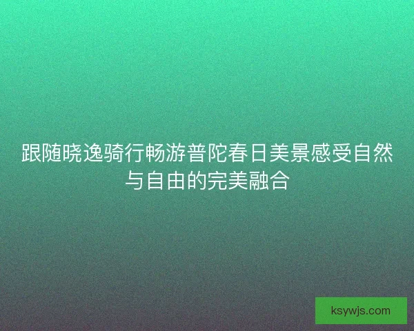 跟随晓逸骑行畅游普陀春日美景感受自然与自由的完美融合