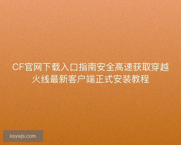 CF官网下载入口指南安全高速获取穿越火线最新客户端正式安装教程