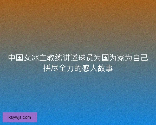 中国女冰主教练讲述球员为国为家为自己拼尽全力的感人故事