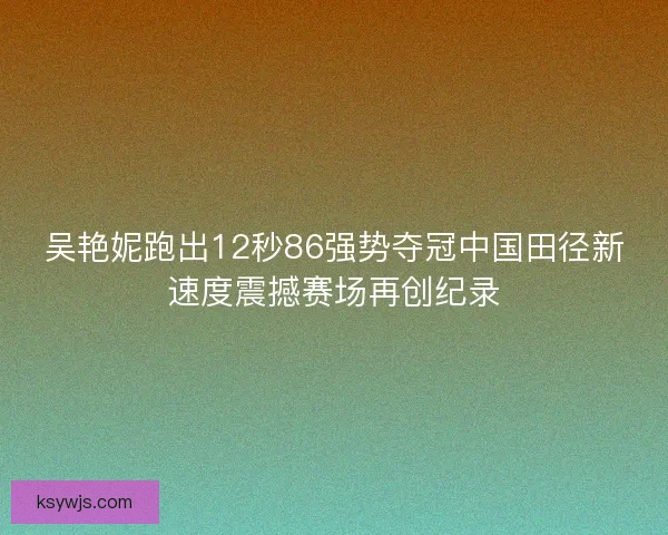 吴艳妮跑出12秒86强势夺冠中国田径新速度震撼赛场再创纪录