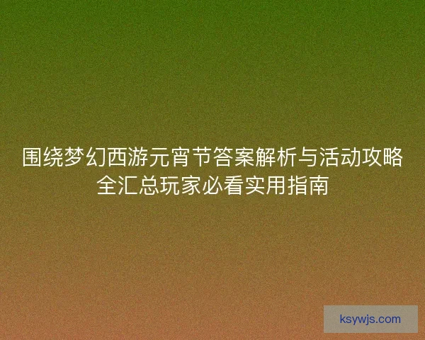 围绕梦幻西游元宵节答案解析与活动攻略全汇总玩家必看实用指南