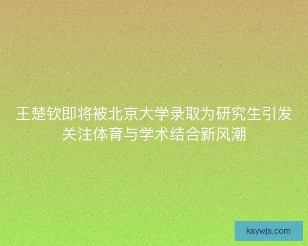 王楚钦即将被北京大学录取为研究生引发关注体育与学术结合新风潮