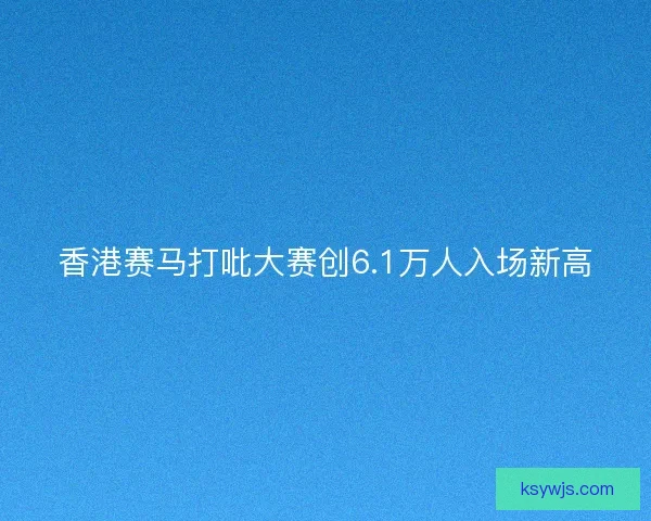 香港赛马打吡大赛创6.1万人入场新高