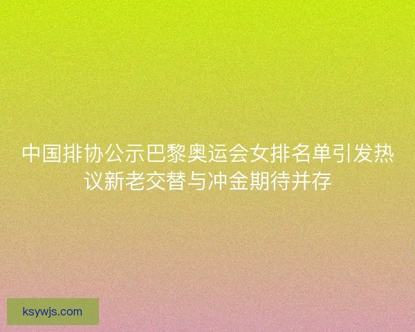 中国排协公示巴黎奥运会女排名单引发热议新老交替与冲金期待并存
