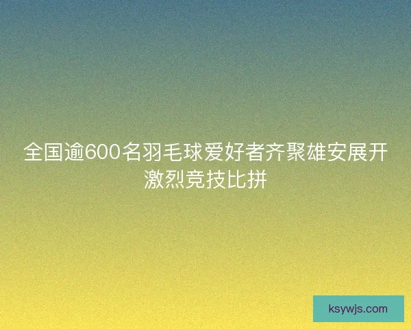 全国逾600名羽毛球爱好者齐聚雄安展开激烈竞技比拼