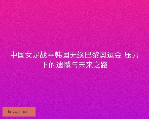 中国女足战平韩国无缘巴黎奥运会 压力下的遗憾与未来之路