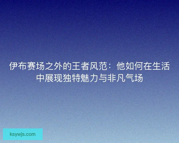 伊布赛场之外的王者风范：他如何在生活中展现独特魅力与非凡气场